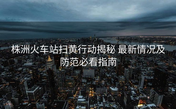 株洲火车站扫黄行动揭秘 最新情况及防范必看指南