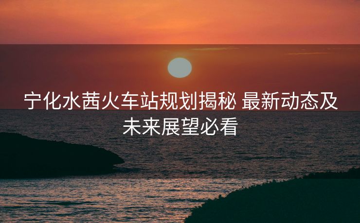 宁化水茜火车站规划揭秘 最新动态及未来展望必看