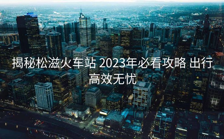 揭秘松滋火车站 2023年必看攻略 出行高效无忧