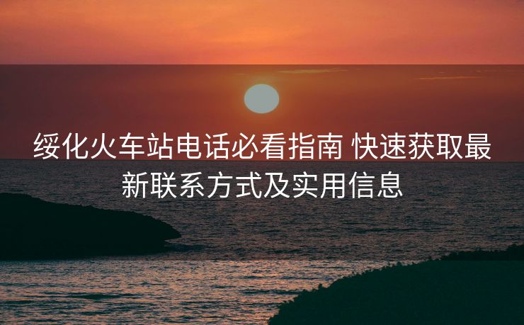 绥化火车站电话必看指南 快速获取最新联系方式及实用信息