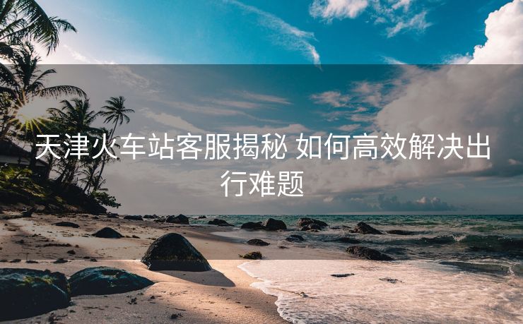 天津火车站客服揭秘 如何高效解决出行难题