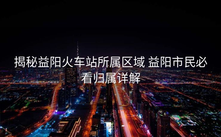 揭秘益阳火车站所属区域 益阳市民必看归属详解