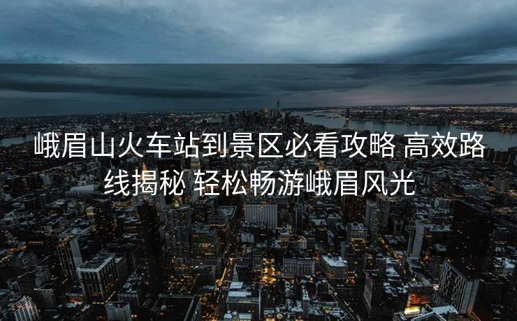 峨眉山火车站到景区必看攻略 高效路线揭秘 轻松畅游峨眉风光
