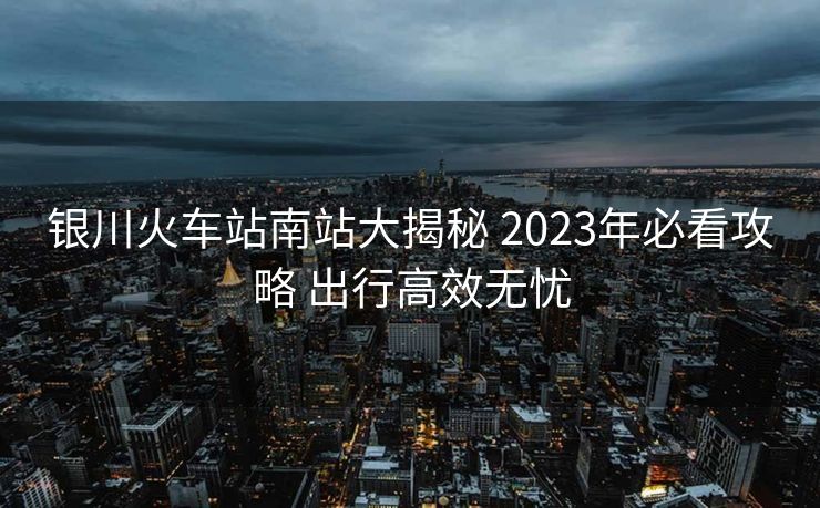 银川火车站南站大揭秘 2023年必看攻略 出行高效无忧