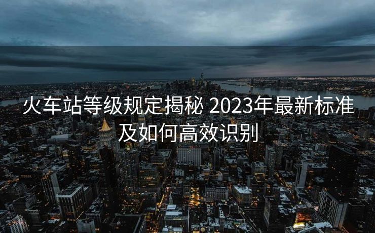 火车站等级规定揭秘 2023年最新标准及如何高效识别 火车站等级规定揭秘 2023年最新标准及如何高效识别