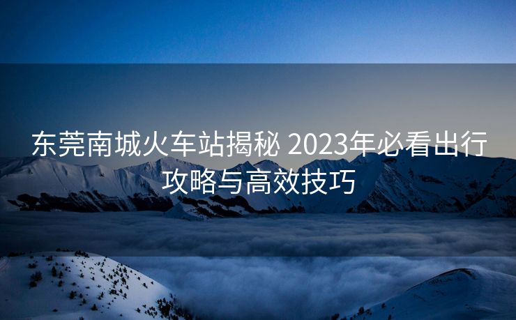 东莞南城火车站揭秘 2023年必看出行攻略与高效技巧