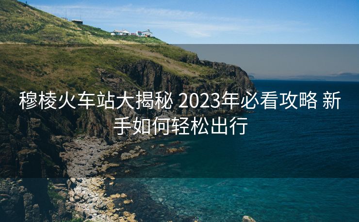 穆棱火车站大揭秘 2023年必看攻略 新手如何轻松出行