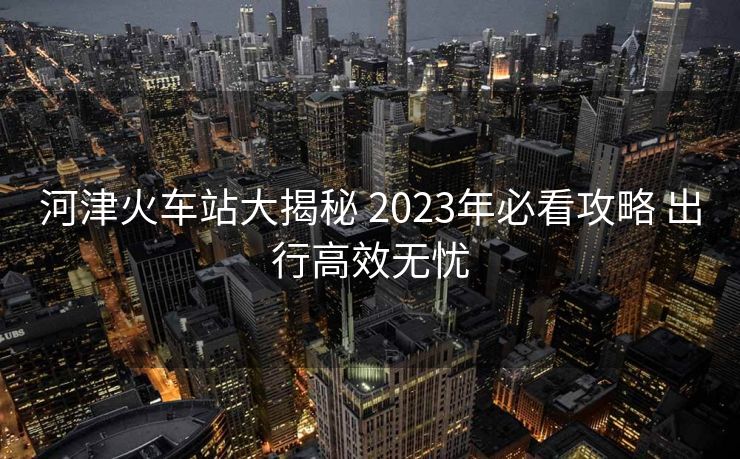 河津火车站大揭秘 2023年必看攻略 出行高效无忧