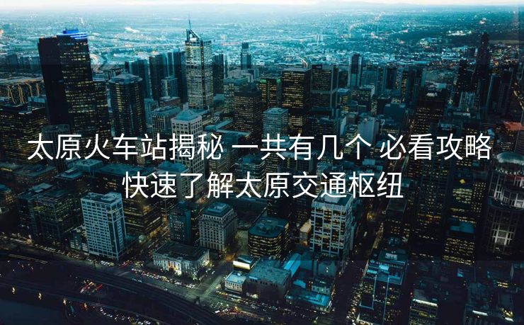 太原火车站揭秘 一共有几个 必看攻略 快速了解太原交通枢纽 太原火车站揭秘 一共有几个 必看攻略 快速了解太原交通枢纽