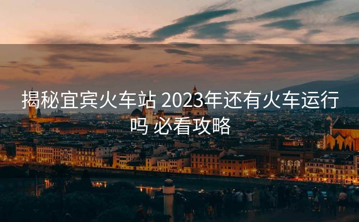 揭秘宜宾火车站 2023年还有火车运行吗 必看攻略