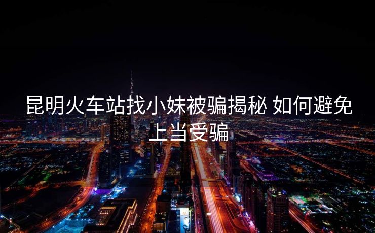昆明火车站找小妹被骗揭秘 如何避免上当受骗 昆明火车站找小妹被骗揭秘 如何避免上当受骗