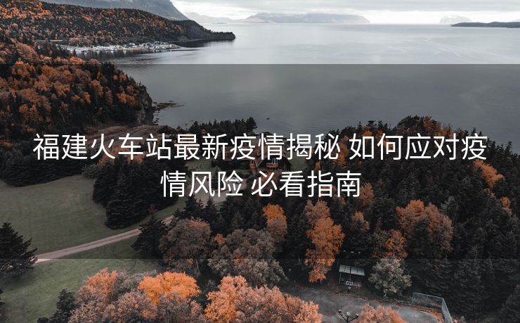 福建火车站最新疫情揭秘 如何应对疫情风险 必看指南