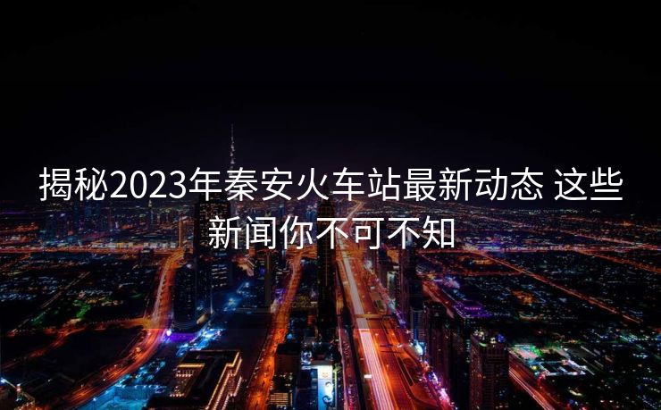 揭秘2023年秦安火车站最新动态 这些新闻你不可不知