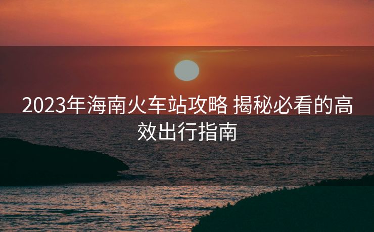 2023年海南火车站攻略 揭秘必看的高效出行指南