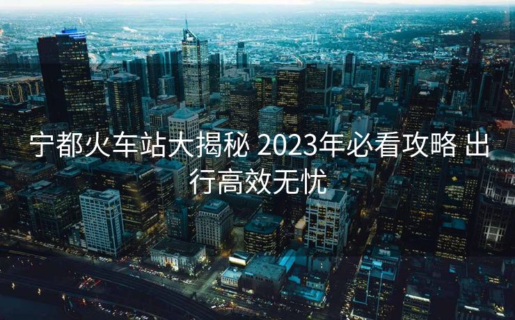 宁都火车站大揭秘 2023年必看攻略 出行高效无忧