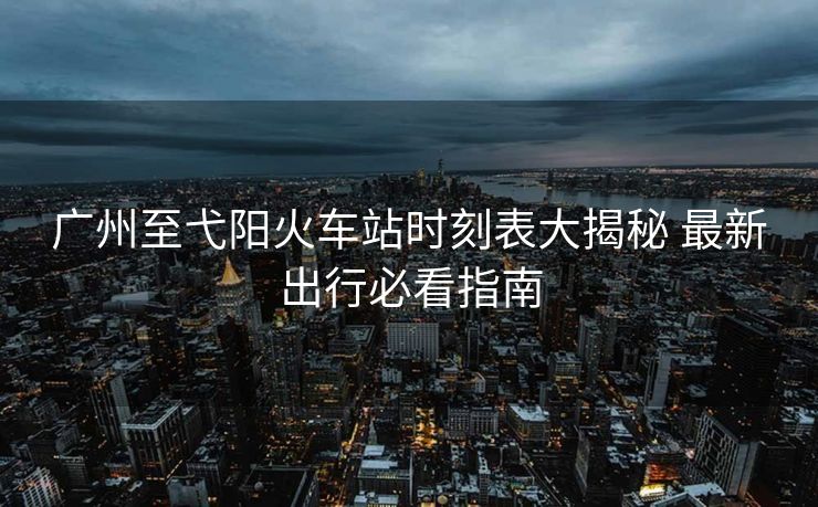 广州至弋阳火车站时刻表大揭秘 最新出行必看指南