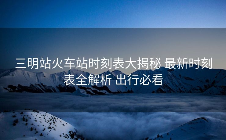 三明站火车站时刻表大揭秘 最新时刻表全解析 出行必看