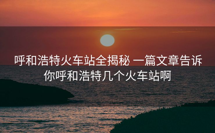 呼和浩特火车站全揭秘 一篇文章告诉你呼和浩特几个火车站啊