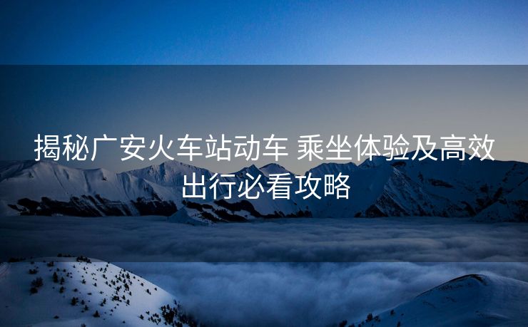 揭秘广安火车站动车 乘坐体验及高效出行必看攻略