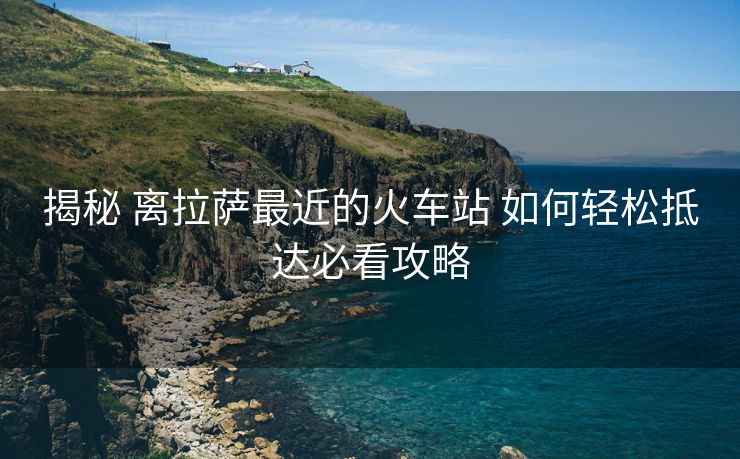 揭秘 离拉萨最近的火车站 如何轻松抵达必看攻略