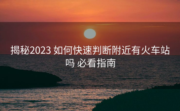 揭秘2023 如何快速判断附近有火车站吗 必看指南