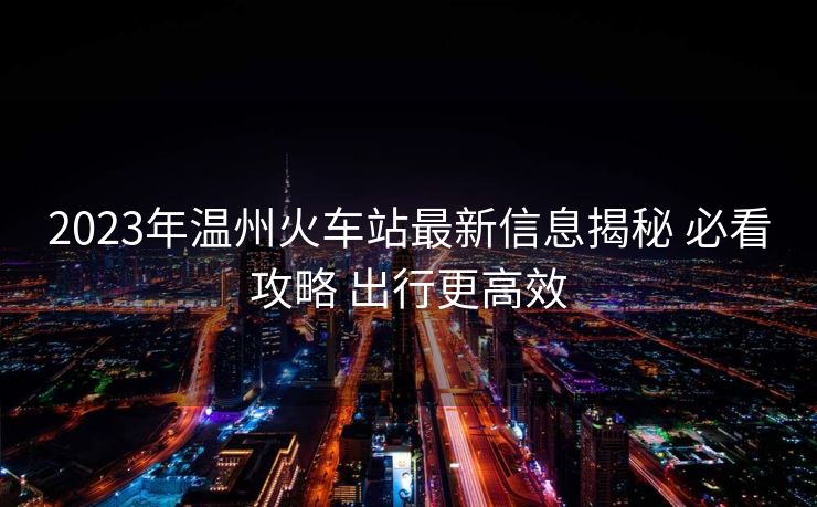 2023年温州火车站最新信息揭秘 必看攻略 出行更高效