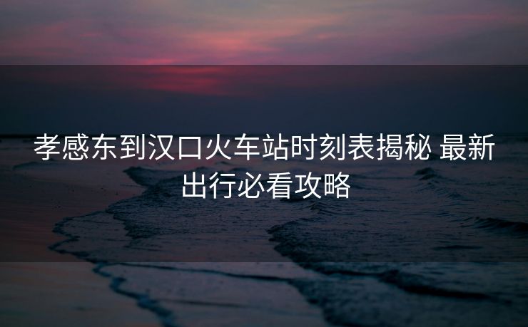 孝感东到汉口火车站时刻表揭秘 最新出行必看攻略