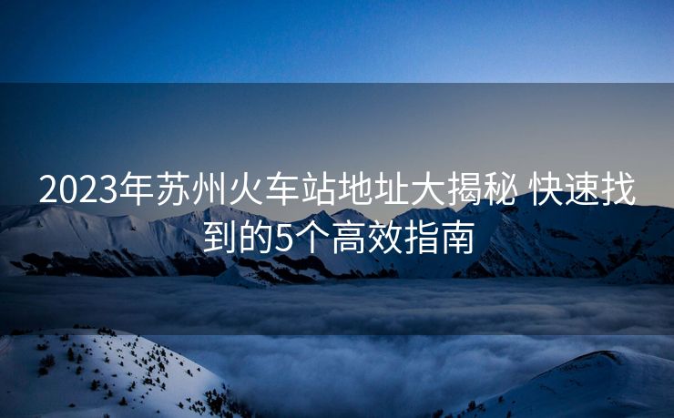 2023年苏州火车站地址大揭秘 快速找到的5个高效指南