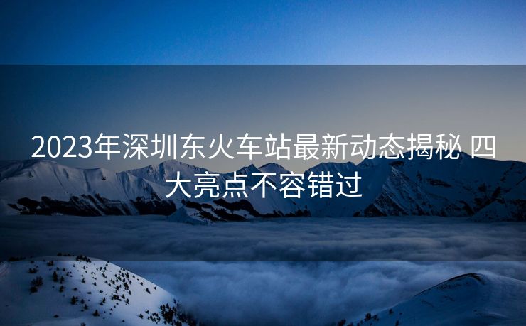 2023年深圳东火车站最新动态揭秘 四大亮点不容错过