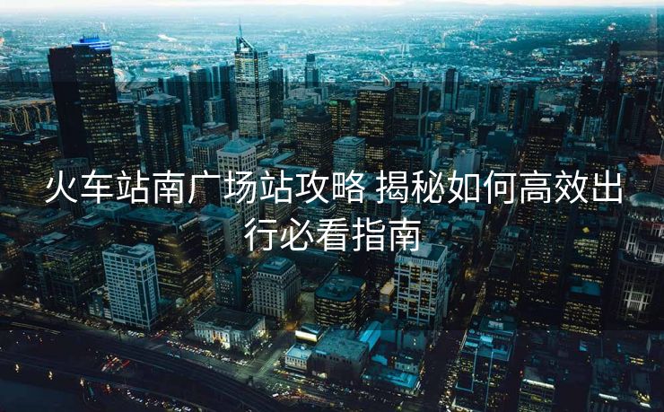 火车站南广场站攻略 揭秘如何高效出行必看指南