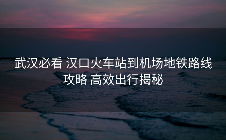 武汉必看 汉口火车站到机场地铁路线攻略 高效出行揭秘