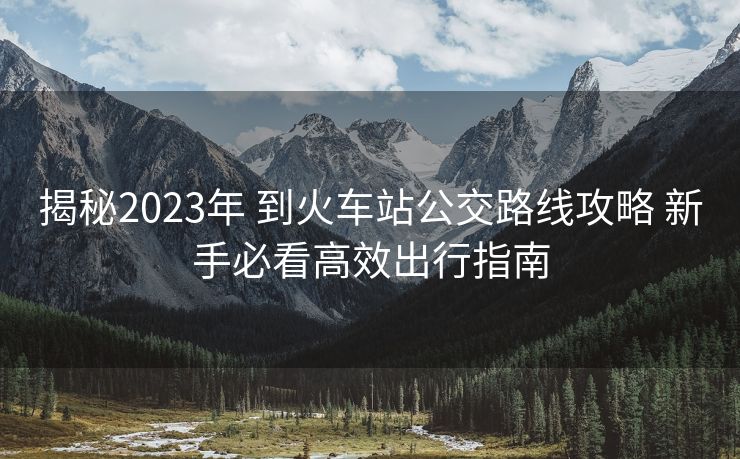 揭秘2023年 到火车站公交路线攻略 新手必看高效出行指南
