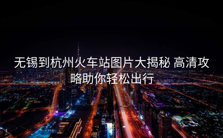 无锡到杭州火车站图片大揭秘 高清攻略助你轻松出行
