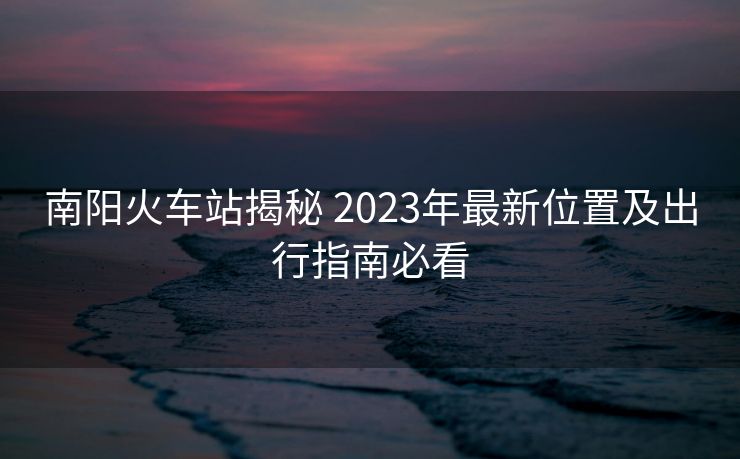 南阳火车站揭秘 2023年最新位置及出行指南必看