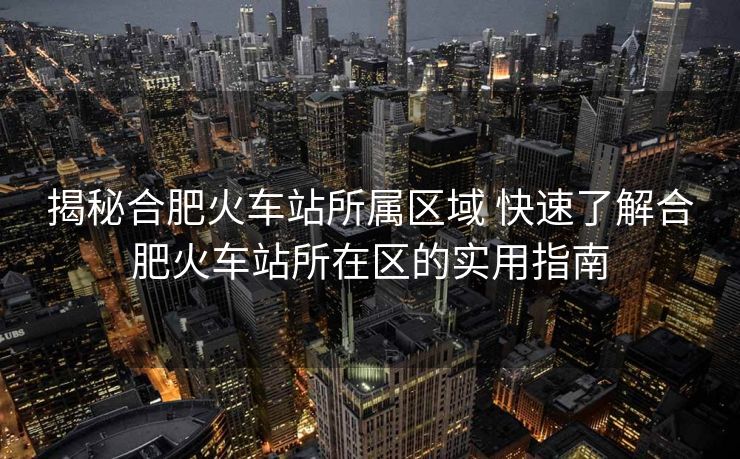 揭秘合肥火车站所属区域 快速了解合肥火车站所在区的实用指南