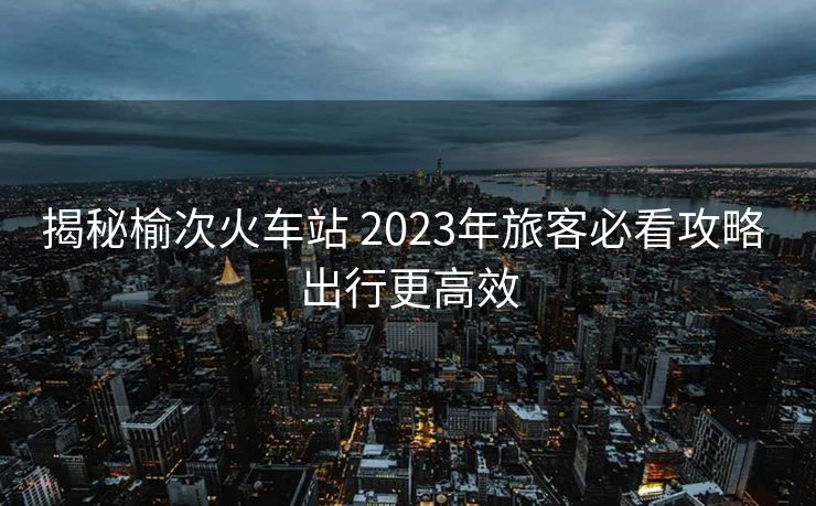 揭秘榆次火车站 2023年旅客必看攻略 出行更高效