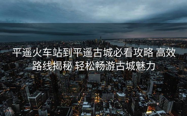平遥火车站到平遥古城必看攻略 高效路线揭秘 轻松畅游古城魅力