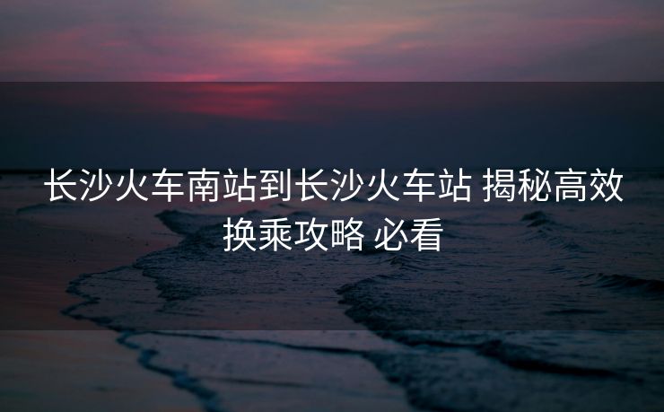 长沙火车南站到长沙火车站 揭秘高效换乘攻略 必看