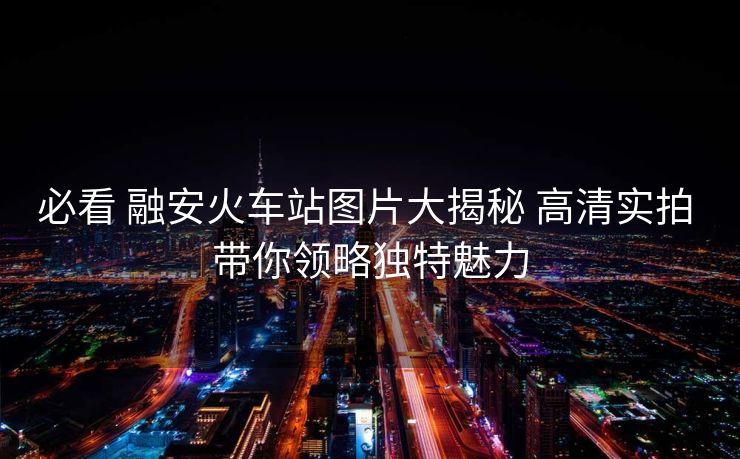 必看 融安火车站图片大揭秘 高清实拍 带你领略独特魅力