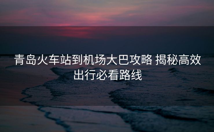 青岛火车站到机场大巴攻略 揭秘高效出行必看路线