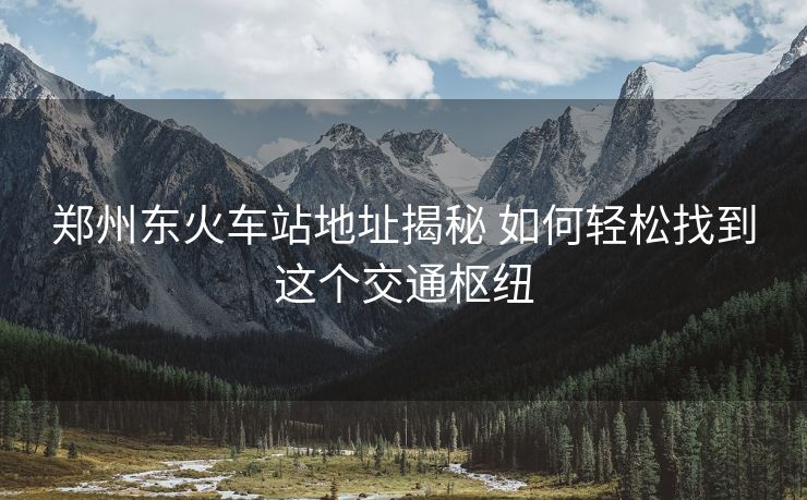 郑州东火车站地址揭秘 如何轻松找到这个交通枢纽