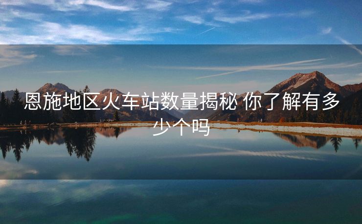 恩施地区火车站数量揭秘 你了解有多少个吗