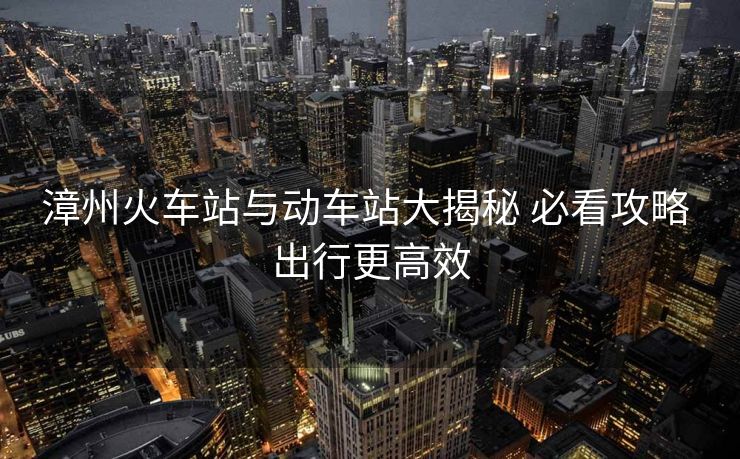 漳州火车站与动车站大揭秘 必看攻略 出行更高效