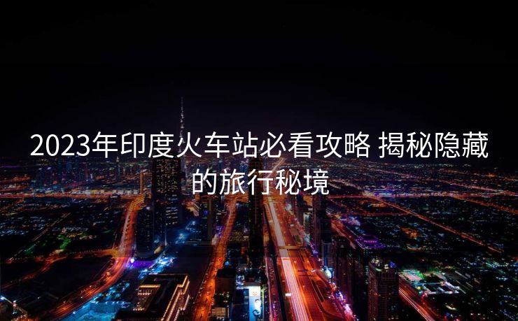 2023年印度火车站必看攻略 揭秘隐藏的旅行秘境