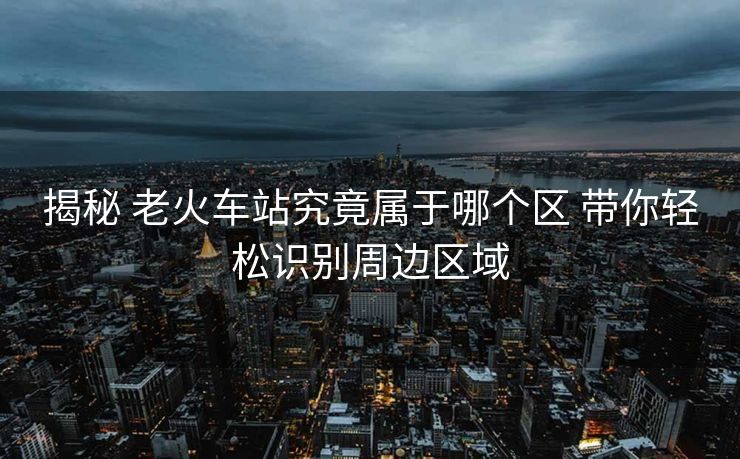 揭秘 老火车站究竟属于哪个区 带你轻松识别周边区域
