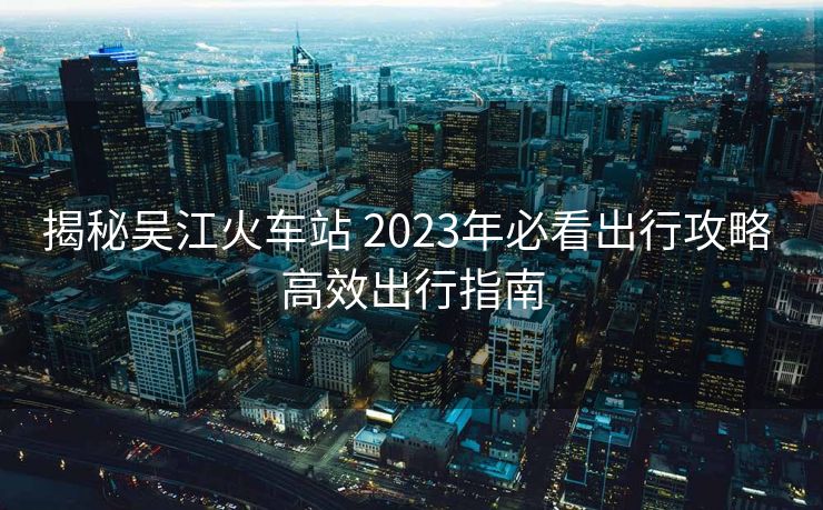 揭秘吴江火车站 2023年必看出行攻略 高效出行指南