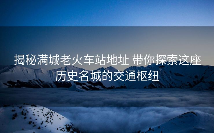 揭秘满城老火车站地址 带你探索这座历史名城的交通枢纽