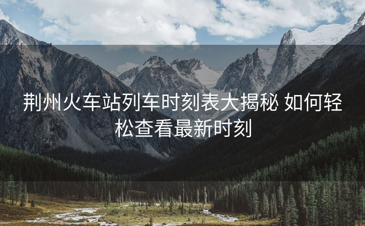荆州火车站列车时刻表大揭秘 如何轻松查看最新时刻