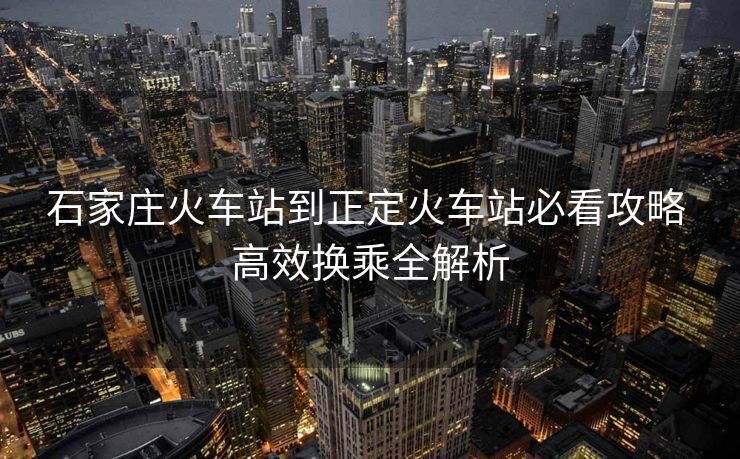 石家庄火车站到正定火车站必看攻略 高效换乘全解析