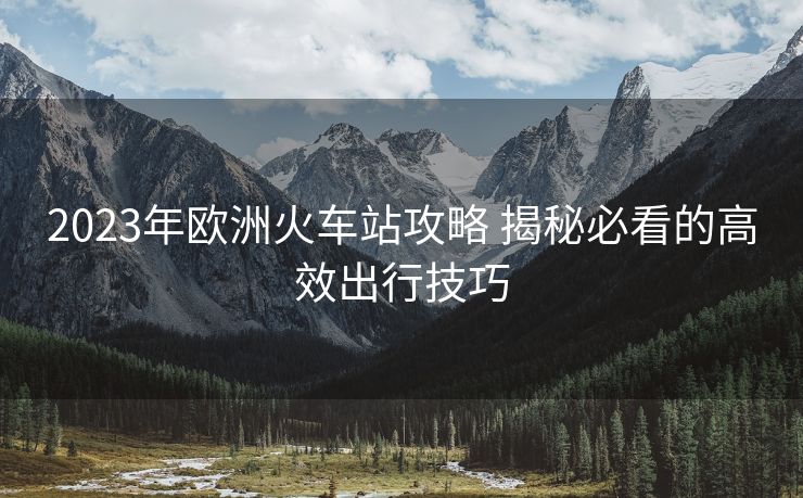 2023年欧洲火车站攻略 揭秘必看的高效出行技巧